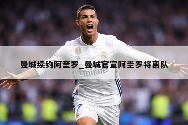 曼城续约阿奎罗_曼城官宣阿圭罗将离队