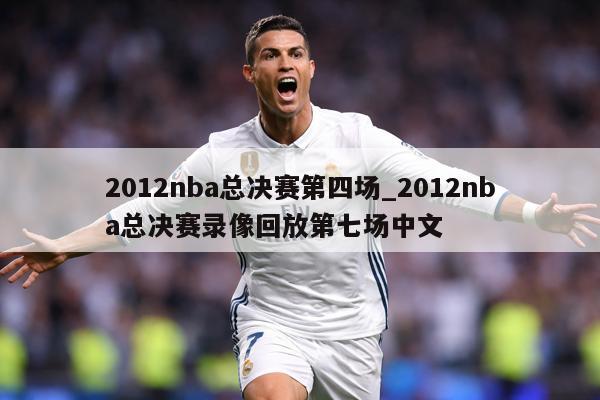 2012nba总决赛第四场_2012nba总决赛录像回放第七场中文