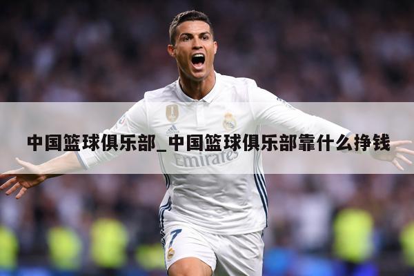 中国篮球俱乐部_中国篮球俱乐部靠什么挣钱