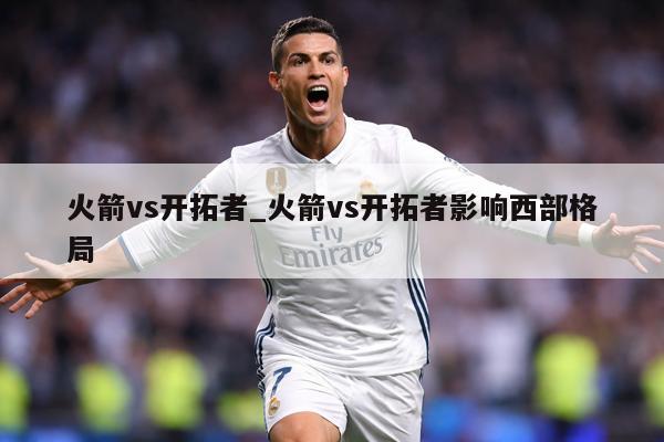 火箭vs开拓者_火箭vs开拓者影响西部格局