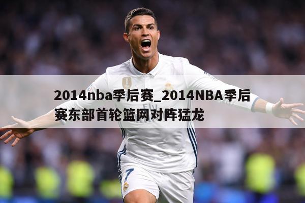 详细阅读:2014nba季后赛_2014NBA季后赛东部首轮篮网对阵猛龙 2014nba季后赛_2014NBA季后赛东部首轮篮网对阵猛龙