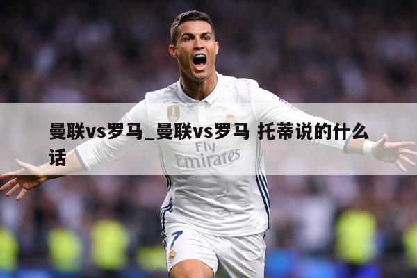 详细阅读:曼联vs罗马_曼联vs罗马 托蒂说的什么话 曼联vs罗马_曼联vs罗马 托蒂说的什么话