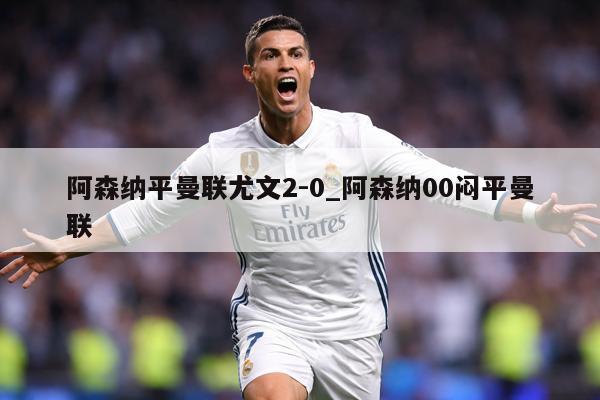 阿森纳平曼联尤文2-0_阿森纳00闷平曼联