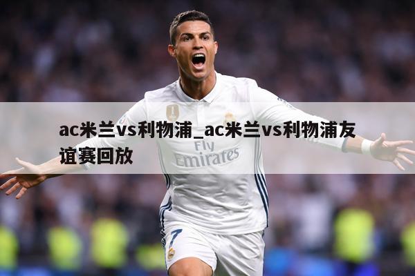 ac米兰vs利物浦_ac米兰vs利物浦友谊赛回放